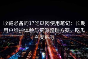 收藏必备的17吃瓜网使用笔记：长期用户维护体验与资源整理方案，吃瓜百度贴吧