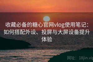 收藏必备的糖心官网vlog使用笔记：如何搭配外设、投屏与大屏设备提升体验