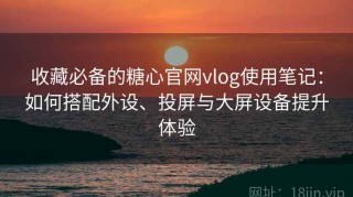 收藏必备的糖心官网vlog使用笔记：如何搭配外设、投屏与大屏设备提升体验