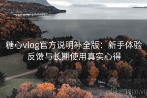 糖心vlog官方说明补全版：新手体验反馈与长期使用真实心得