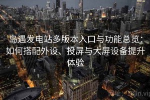 岛遇发电站多版本入口与功能总览：如何搭配外设、投屏与大屏设备提升体验