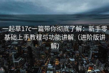 一起草17c一篇带你彻底了解：新手零基础上手教程与功能讲解（进阶版讲解）