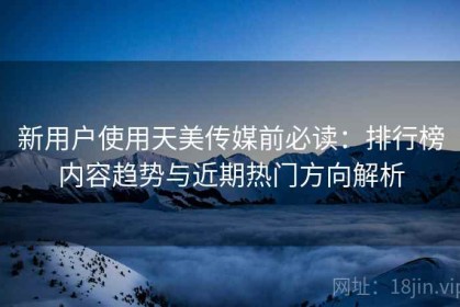 新用户使用天美传媒前必读：排行榜内容趋势与近期热门方向解析