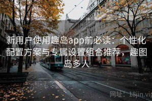 新用户使用趣岛app前必读：个性化配置方案与专属设置组合推荐，趣图岛多人