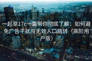 一起草17c一篇带你彻底了解：如何避免广告干扰与无效入口跳转（高阶用户版）