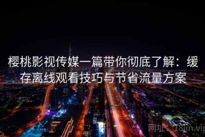 樱桃影视传媒一篇带你彻底了解：缓存离线观看技巧与节省流量方案