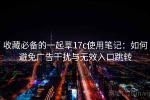 收藏必备的一起草17c使用笔记：如何避免广告干扰与无效入口跳转