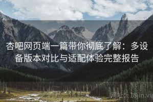 杏吧网页端一篇带你彻底了解：多设备版本对比与适配体验完整报告