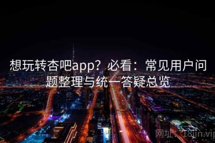 想玩转杏吧app？必看：常见用户问题整理与统一答疑总览