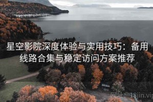 星空影院深度体验与实用技巧：备用线路合集与稳定访问方案推荐
