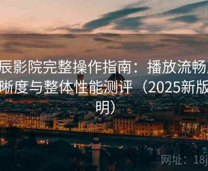 星辰影院完整操作指南：播放流畅度、清晰度与整体性能测评（2025新版说明）