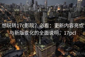 想玩转17c影院？必看：更新内容亮点与新版变化的全面说明，17pcl
