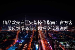 精品欧美专区完整操作指南：官方客服反馈渠道与问题提交流程说明