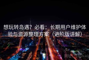 想玩转岛遇？必看：长期用户维护体验与资源整理方案（进阶版讲解）