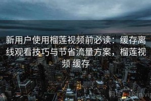 新用户使用榴莲视频前必读：缓存离线观看技巧与节省流量方案，榴莲视频 缓存