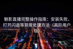 魅影直播完整操作指南：安装失败、打开闪退等异常处理方法（高阶用户版）