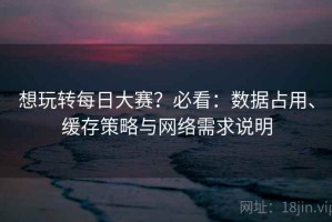 想玩转每日大赛？必看：数据占用、缓存策略与网络需求说明