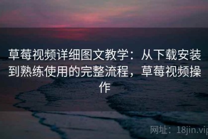 草莓视频详细图文教学：从下载安装到熟练使用的完整流程，草莓视频操作