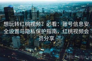 想玩转红桃视频？必看：账号信息安全设置与隐私保护指南，红桃视频会员分享