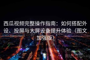 西瓜视频完整操作指南：如何搭配外设、投屏与大屏设备提升体验（图文加强版）