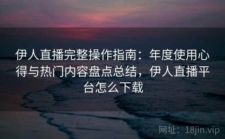 伊人直播完整操作指南：年度使用心得与热门内容盘点总结，伊人直播平台怎么下载