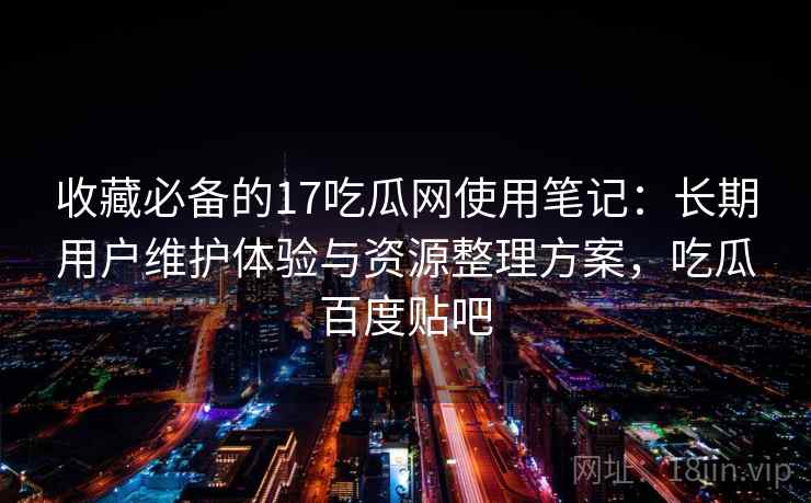 收藏必备的17吃瓜网使用笔记：长期用户维护体验与资源整理方案，吃瓜百度贴吧