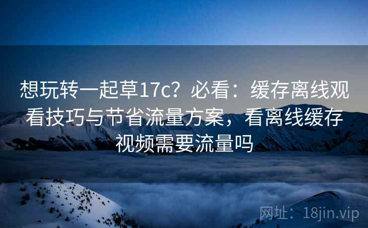 想玩转一起草17c？必看：缓存离线观看技巧与节省流量方案，看离线缓存视频需要流量吗