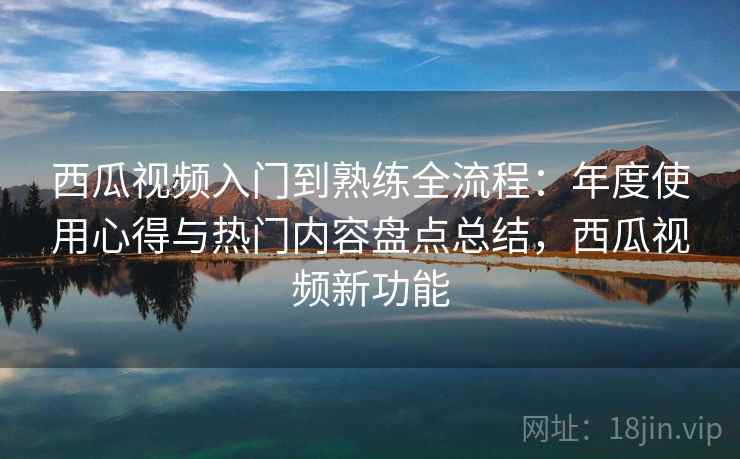 西瓜视频入门到熟练全流程：年度使用心得与热门内容盘点总结，西瓜视频新功能