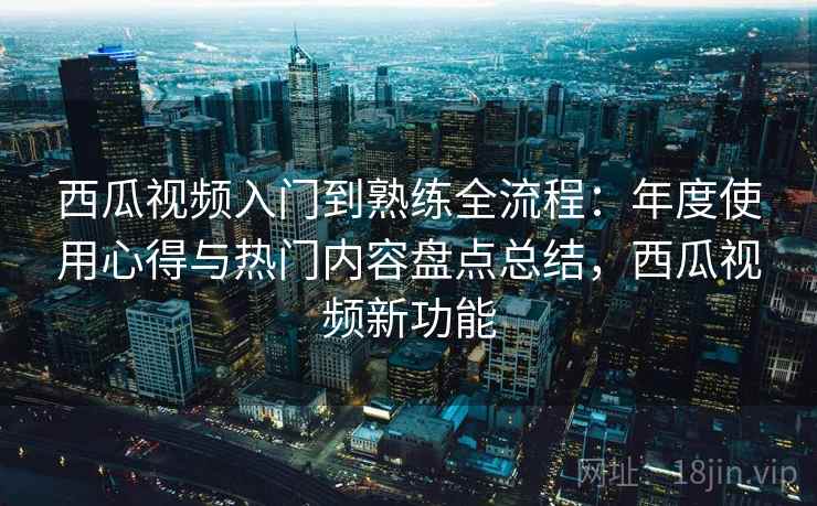 西瓜视频入门到熟练全流程：年度使用心得与热门内容盘点总结，西瓜视频新功能