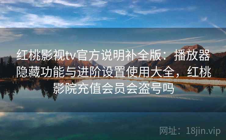 红桃影视tv官方说明补全版：播放器隐藏功能与进阶设置使用大全，红桃影院充值会员会盗号吗