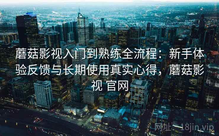 蘑菇影视入门到熟练全流程：新手体验反馈与长期使用真实心得，蘑菇影视 官网
