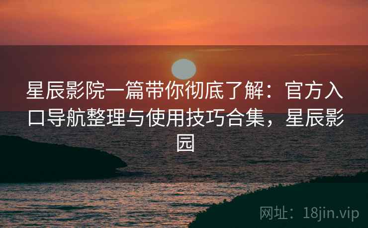 星辰影院一篇带你彻底了解：官方入口导航整理与使用技巧合集，星辰影园
