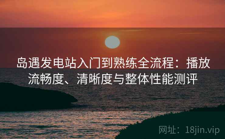岛遇发电站入门到熟练全流程:播放流畅度、清晰度与整体性能测评 岛遇发电站入门到熟练全流程:播放流畅度、清晰度与整体性能测评