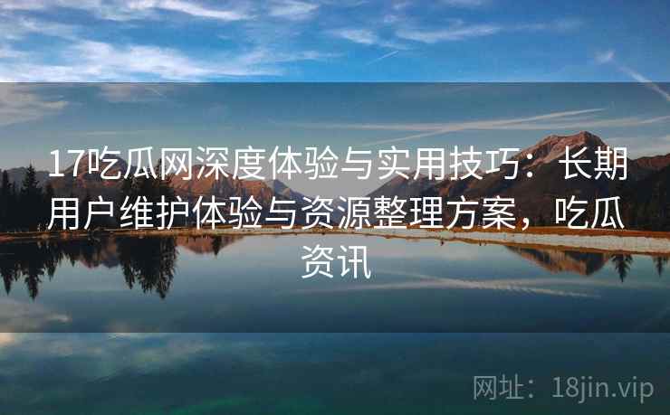 17吃瓜网深度体验与实用技巧：长期用户维护体验与资源整理方案，吃瓜资讯