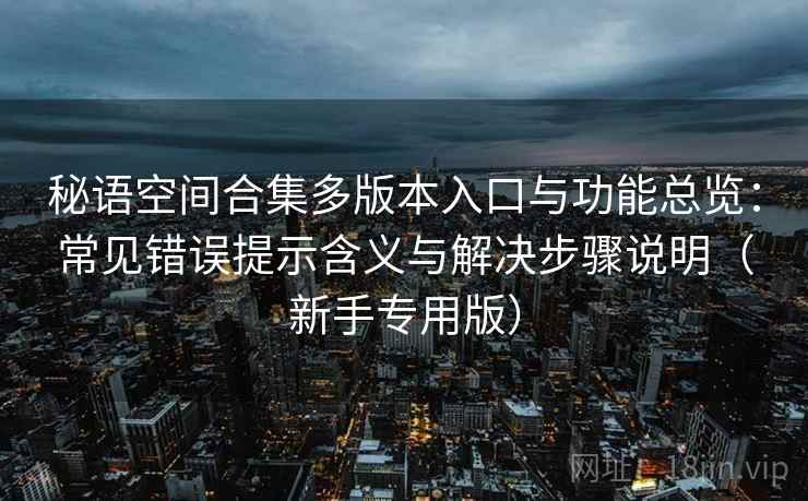 秘语空间合集多版本入口与功能总览：常见错误提示含义与解决步骤说明（新手专用版）