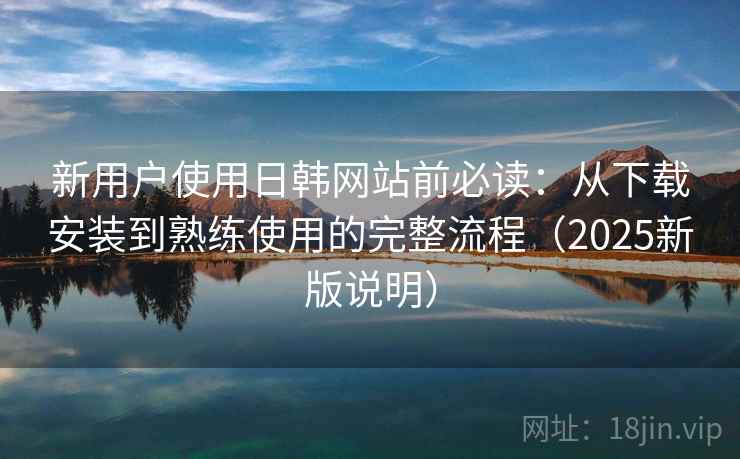 新用户使用日韩网站前必读：从下载安装到熟练使用的完整流程（2025新版说明）