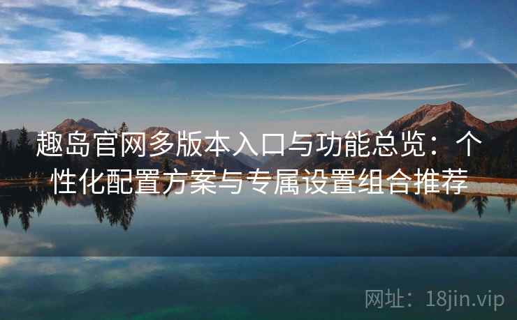 趣岛官网多版本入口与功能总览：个性化配置方案与专属设置组合推荐