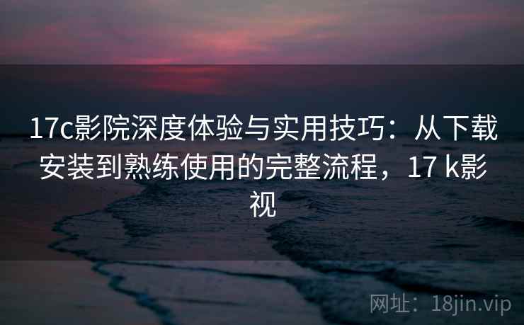 17c影院深度体验与实用技巧：从下载安装到熟练使用的完整流程，17 k影视