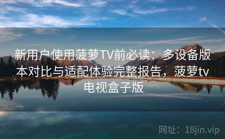 新用户使用菠萝TV前必读：多设备版本对比与适配体验完整报告，菠萝tv电视盒子版