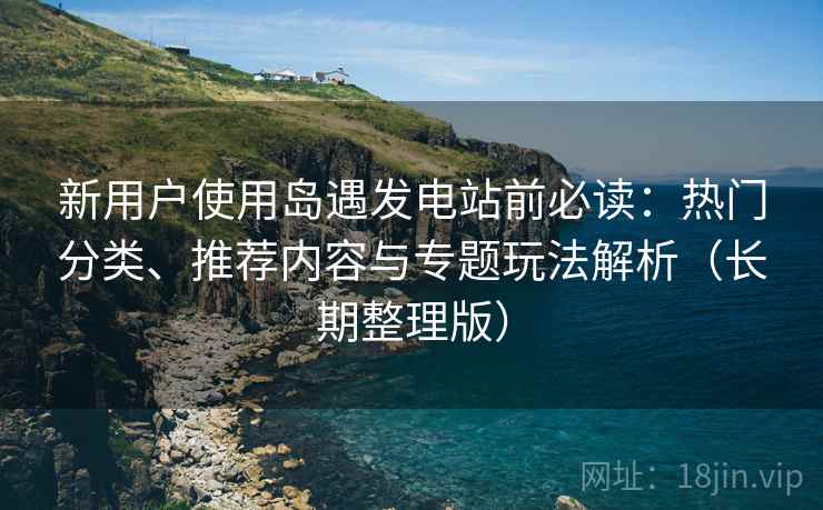 新用户使用岛遇发电站前必读：热门分类、推荐内容与专题玩法解析（长期整理版）