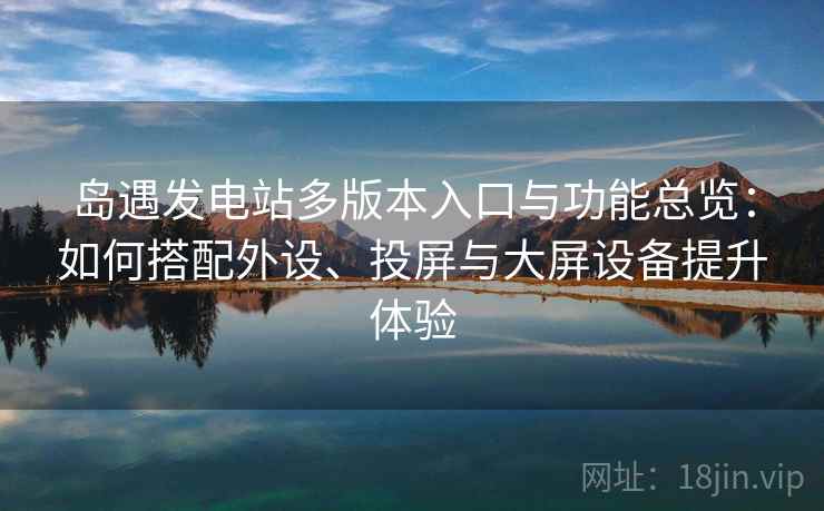 岛遇发电站多版本入口与功能总览：如何搭配外设、投屏与大屏设备提升体验