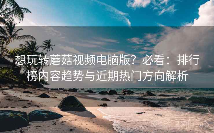 想玩转蘑菇视频电脑版？必看：排行榜内容趋势与近期热门方向解析