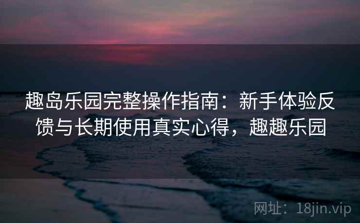 趣岛乐园完整操作指南：新手体验反馈与长期使用真实心得，趣趣乐园