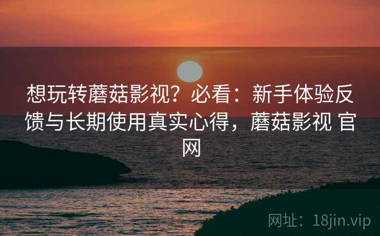 想玩转蘑菇影视？必看：新手体验反馈与长期使用真实心得，蘑菇影视 官网