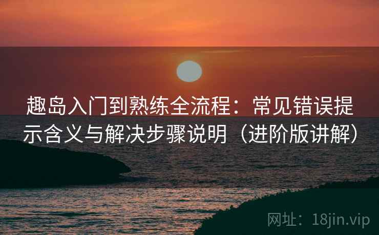 趣岛入门到熟练全流程：常见错误提示含义与解决步骤说明（进阶版讲解）