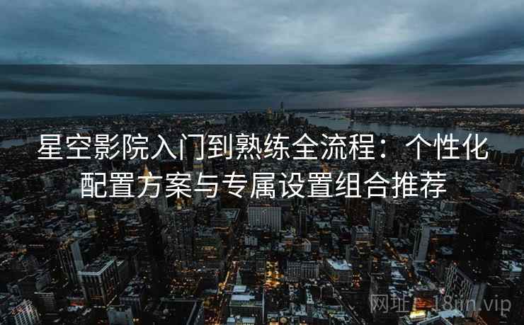 星空影院入门到熟练全流程：个性化配置方案与专属设置组合推荐
