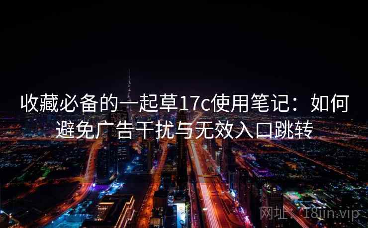收藏必备的一起草17c使用笔记：如何避免广告干扰与无效入口跳转