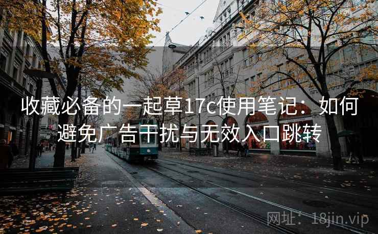 收藏必备的一起草17c使用笔记：如何避免广告干扰与无效入口跳转
