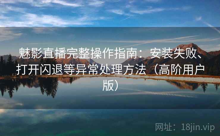 魅影直播完整操作指南：安装失败、打开闪退等异常处理方法（高阶用户版）