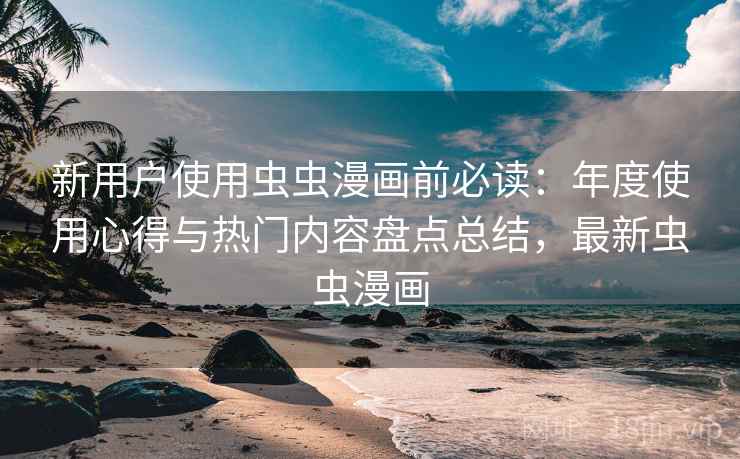 新用户使用虫虫漫画前必读：年度使用心得与热门内容盘点总结，最新虫虫漫画